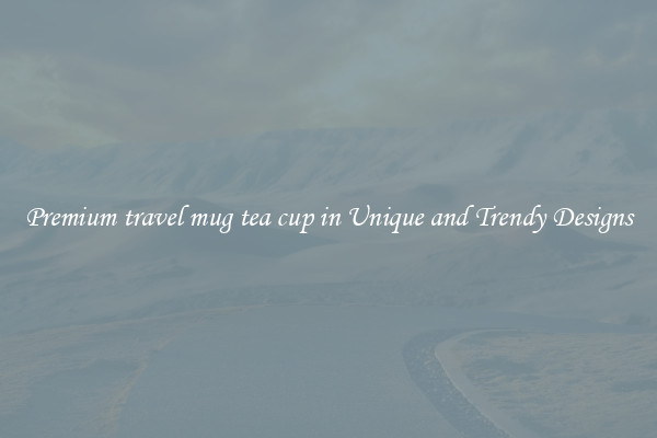 Premium travel mug tea cup in Unique and Trendy Designs